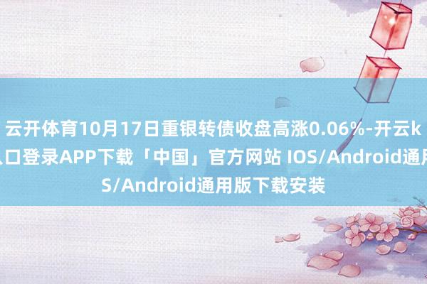 云开体育10月17日重银转债收盘高涨0.06%-开云kaiyun登录入口登录APP下载「中国」官方网站 IOS/Android通用版下载安装