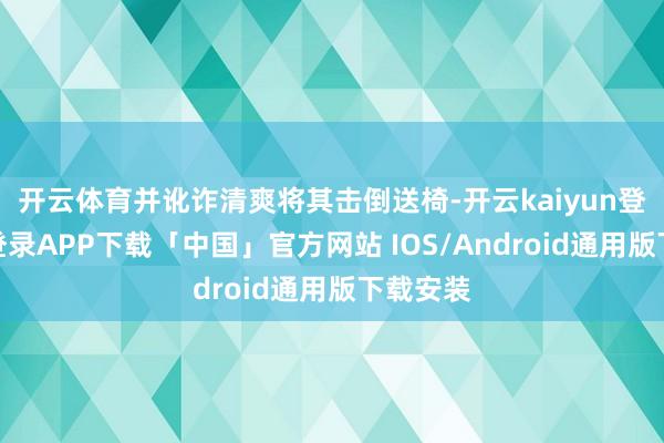 开云体育并讹诈清爽将其击倒送椅-开云kaiyun登录入口登录APP下载「中国」官方网站 IOS/Android通用版下载安装