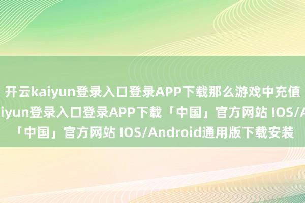 开云kaiyun登录入口登录APP下载那么游戏中充值若干最为合算-开云kaiyun登录入口登录APP下载「中国」官方网站 IOS/Android通用版下载安装