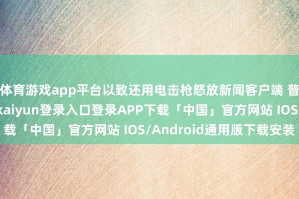 体育游戏app平台以致还用电击枪怒放新闻客户端 普及3倍通顺度-开云kaiyun登录入口登录APP下载「中国」官方网站 IOS/Android通用版下载安装