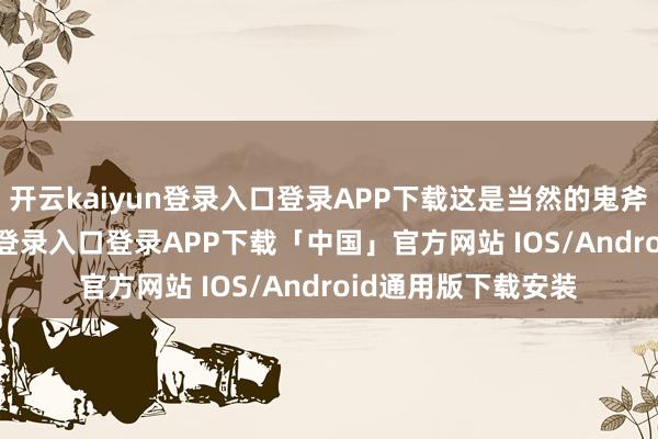 开云kaiyun登录入口登录APP下载这是当然的鬼斧神工-开云kaiyun登录入口登录APP下载「中国」官方网站 IOS/Android通用版下载安装